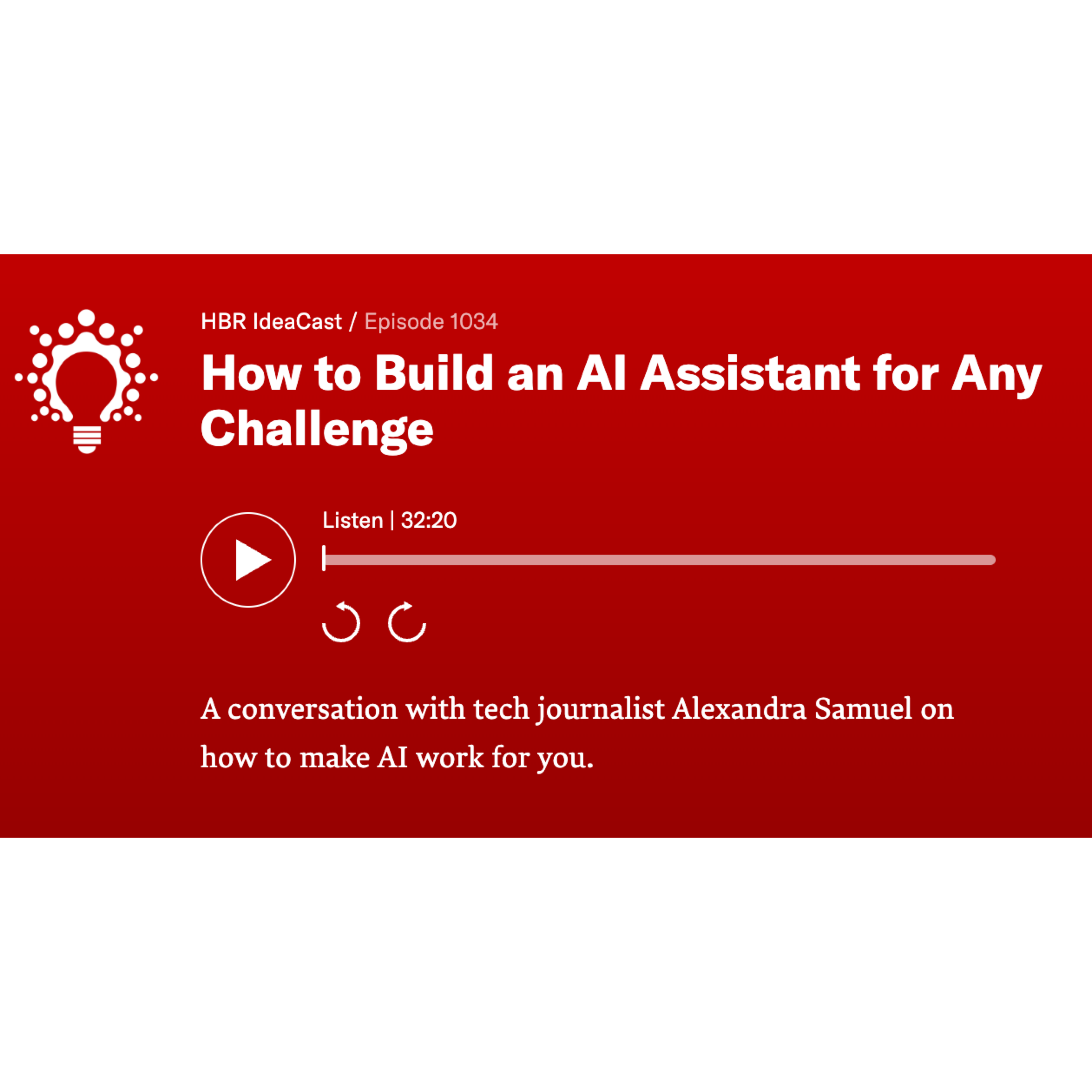 screengrab for podcast player. Text: HBR IdeaCast / Episode 1034<br />
How to Build an Al Assistant for Any Challenge<br />
Listen | 32:20<br />
A conversation with tech journalist Alexandra Samuel on how to make Al work for you.